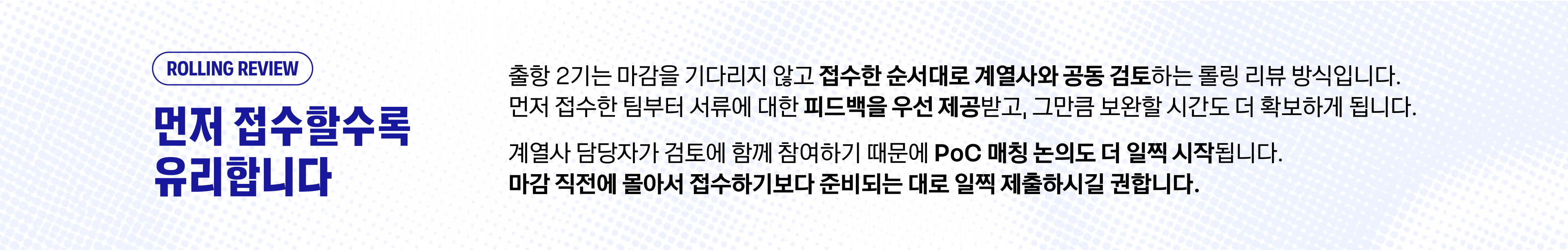 ROLLING REVIEW — 먼저 접수할수록 유리합니다. 출항 2기는 마감을 기다리지 않고 접수한 순서대로 계열사와 공동 검토하는 롤링 리뷰 방식입니다. 먼저 접수한 팀부터 서류에 대한 피드백을 우선 제공받고, 그만큼 보완할 시간도 더 확보하게 됩니다. 계열사 담당자가 검토에 함께 참여하기 때문에 PoC 매칭 논의도 더 일찍 시작됩니다. 마감 직전에 몰아서 접수하기보다 준비되는 대로 일찍 제출하시길 권합니다.